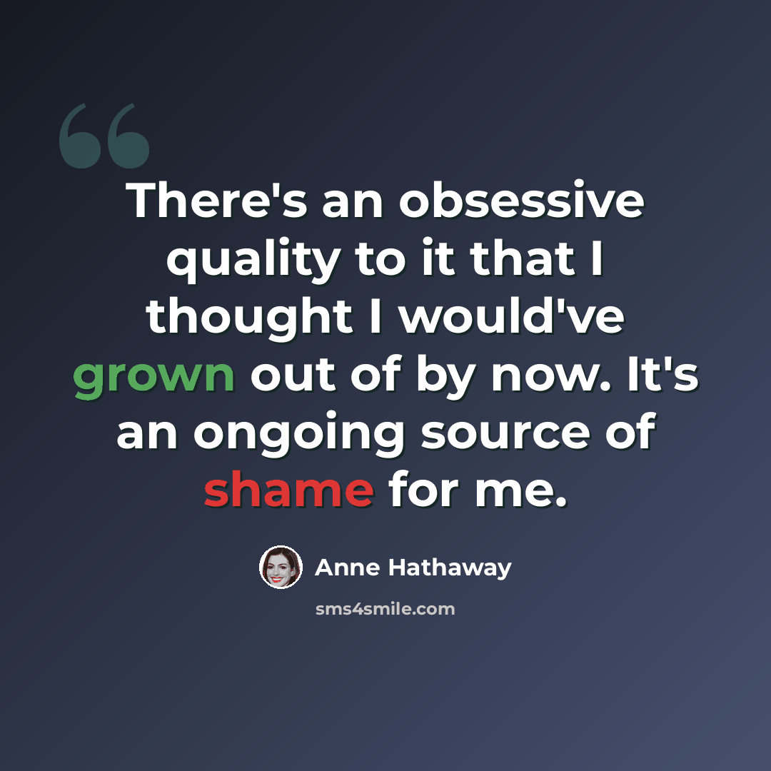 “There's an obsessive quality to it that I thought I would've grown out of by now. It's an ongoing source of shame for me.” quote by Anne Hathaway