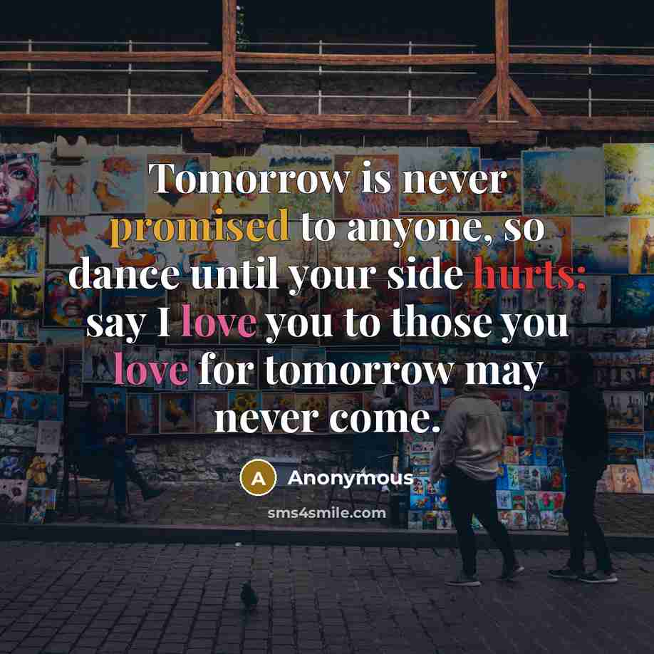 “Tomorrow is never promised to anyone, so dance until your side hurts; say I love you to those you love for tomorrow may never come.” quote by Anonymous
