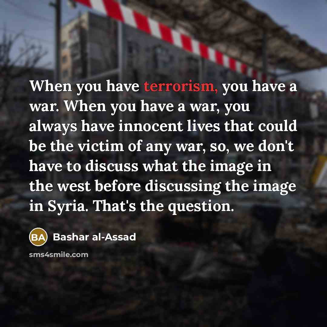 “When you have terrorism, you have a war. When you have a war, you always have innocent lives that could be the victim of any war, so, we don't have to discuss what the image in the west before discussing the image in Syria. That's the question.” quote by Bashar al-Assad