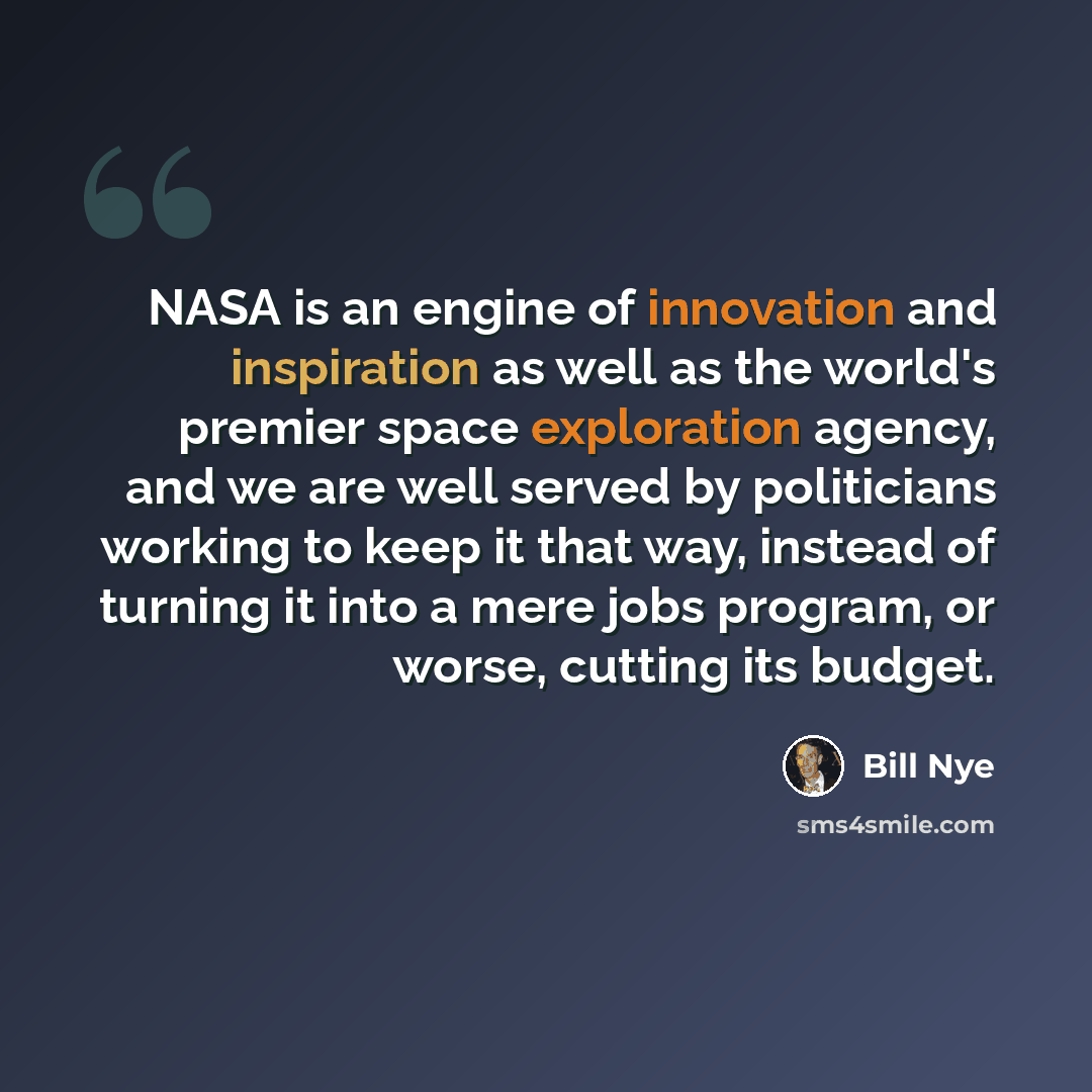 “NASA is an engine of innovation and inspiration as well as the world's premier space exploration agency, and we are well served by politicians working to keep it that way, instead of turning it into a mere jobs program, or worse, cutting its budget.” quote by Bill Nye