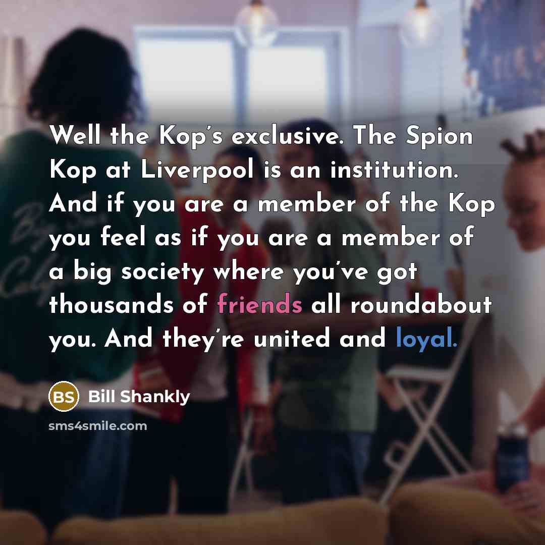 “Well the Kop’s exclusive. The Spion Kop at Liverpool is an institution. And if you are a member of the Kop you feel as if you are a member of a big society where you’ve got thousands of friends all roundabout you. And they’re united and loyal.” quote by Bill Shankly