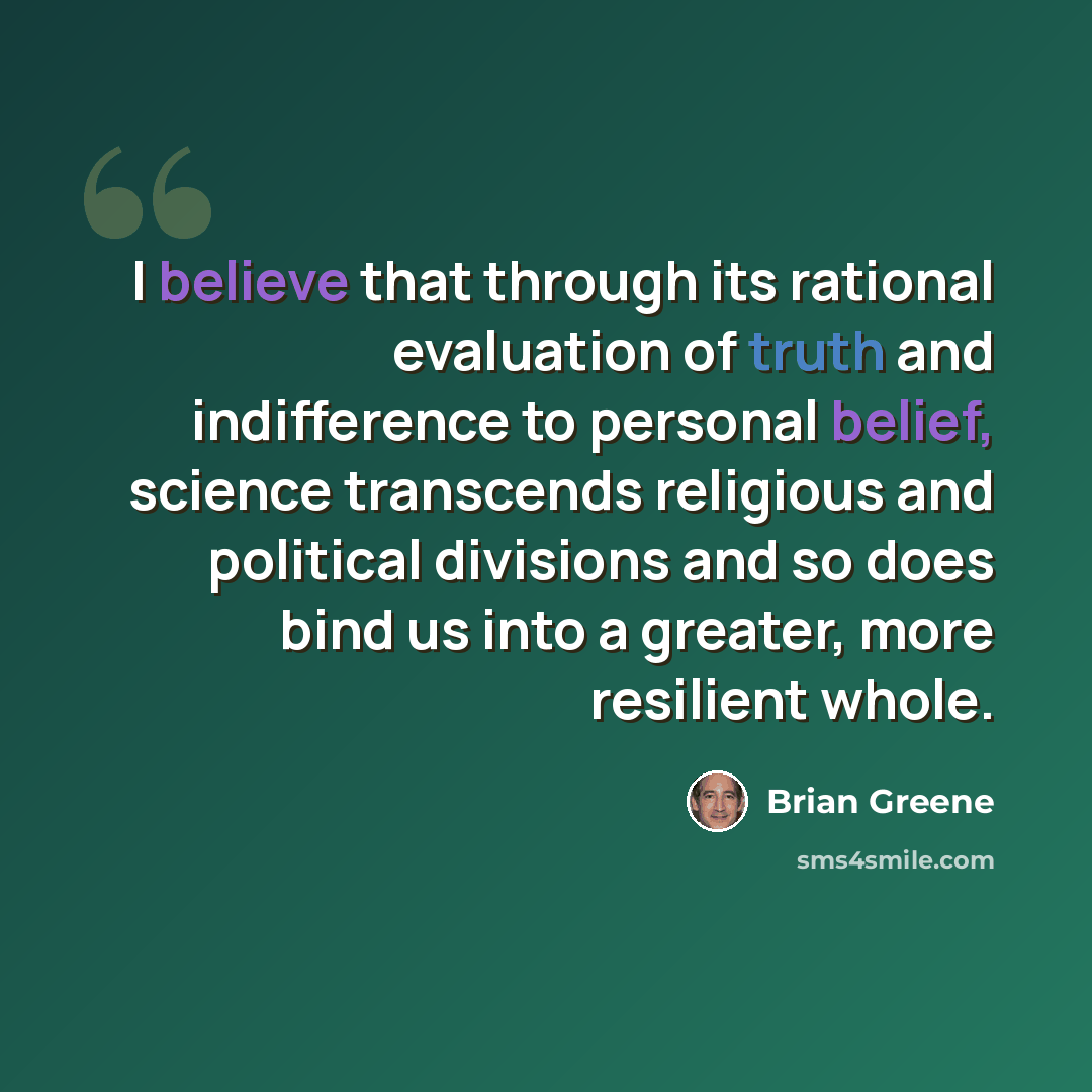 “I believe that through its rational evaluation of truth and indifference to personal belief, science transcends religious and political divisions and so does bind us into a greater, more resilient whole.” quote by Brian Greene