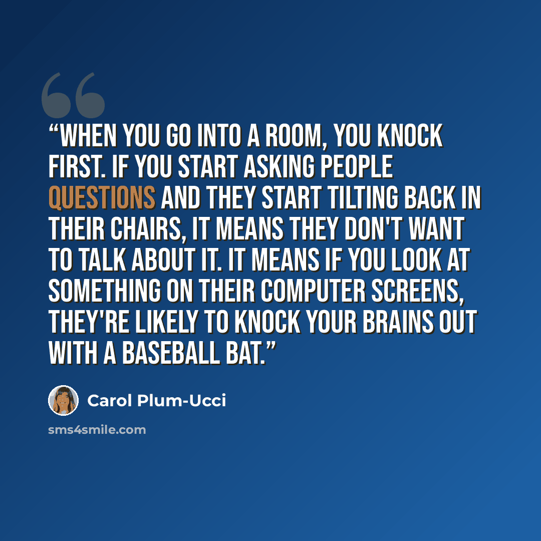 “When you go into a room, you knock first. If you start asking people questions and they start tilting back in their chairs, it means they don't want to talk about it. It means if you look at something on their computer screens, they're likely to knock your brains out with a baseball bat.” quote by Carol Plum-Ucci