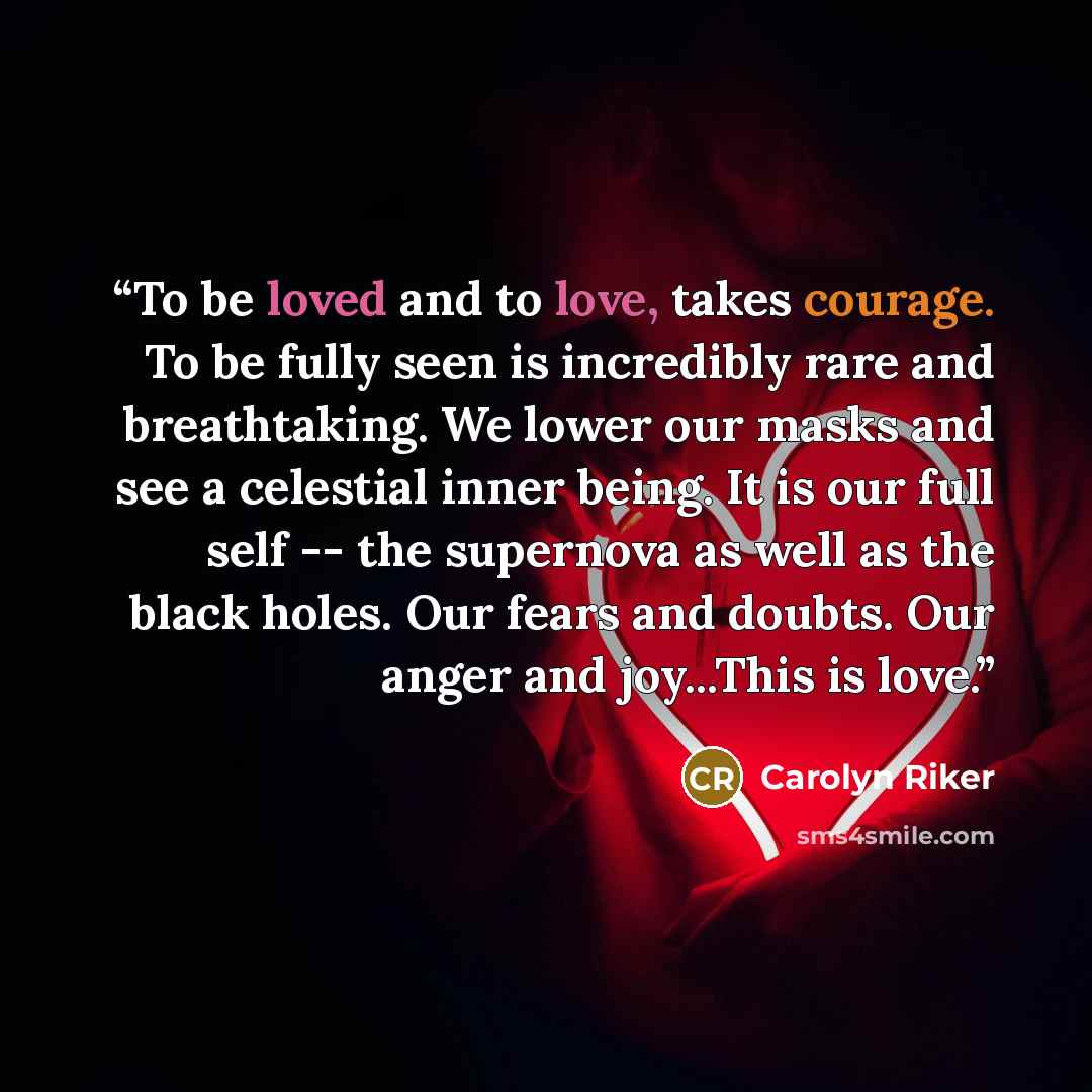 “To be loved and to love, takes courage. To be fully seen is incredibly rare and breathtaking. We lower our masks and see a celestial inner being. It is our full self -- the supernova as well as the black holes. Our fears and doubts. Our anger and joy...This is love.” quote by Carolyn Riker