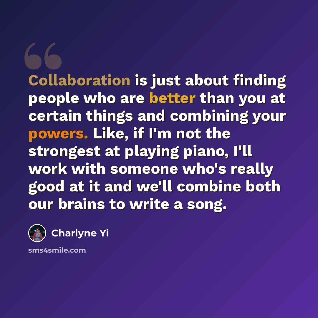 “Collaboration is just about finding people who are better than you at certain things and combining your powers. Like, if I'm not the strongest at playing piano, I'll work with someone who's really good at it and we'll combine both our brains to write a song.” quote by Charlyne Yi