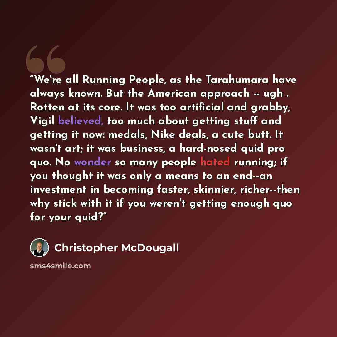 “We're all Running People, as the Tarahumara have always known. But the American approach -- ugh . Rotten at its core. It was too artificial and grabby, Vigil believed, too much about getting stuff and getting it now: medals, Nike deals, a cute butt. It wasn't art; it was business, a hard-nosed…” quote by Christopher McDougall