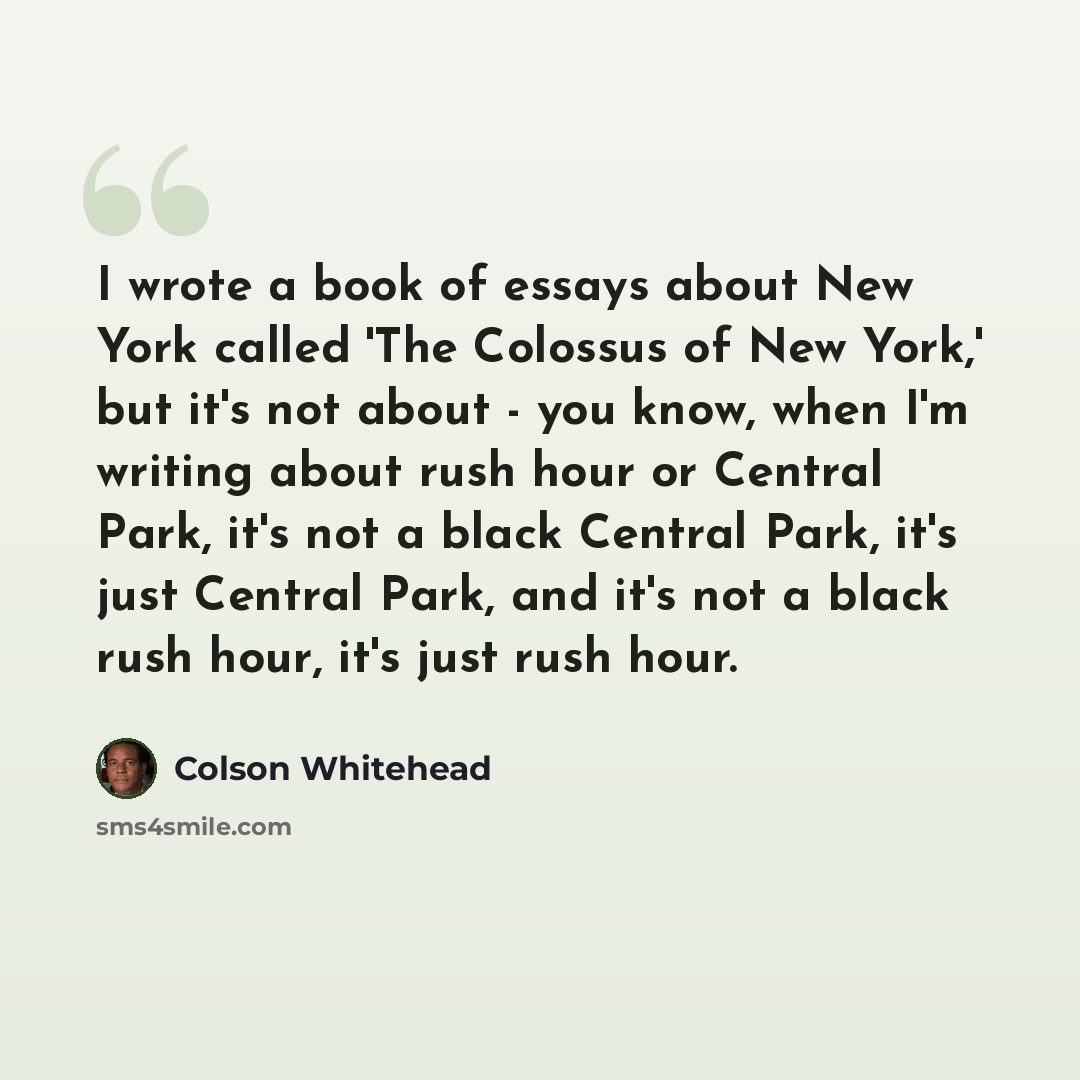 “I wrote a book of essays about New York called 'The Colossus of New York,' but it's not about - you know, when I'm writing about rush hour or Central Park, it's not a black Central Park, it's just Central Park, and it's not a black rush hour, it's just rush hour.” quote by Colson Whitehead