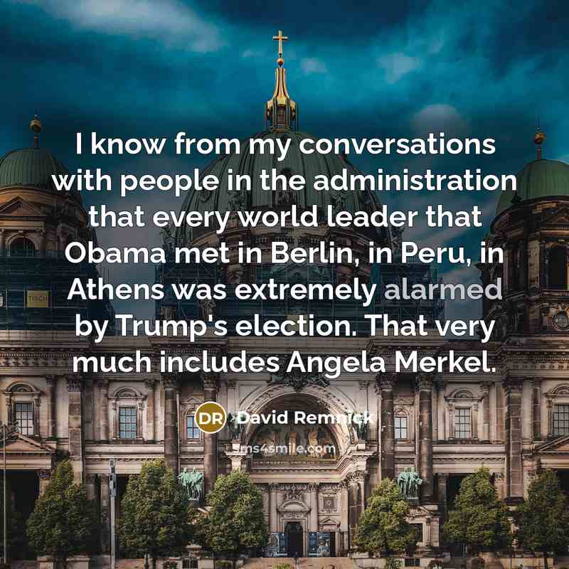 “I know from my conversations with people in the administration that every world leader that Obama met in Berlin, in Peru, in Athens was extremely alarmed by Trump's election. That very much includes Angela Merkel.” quote by David Remnick