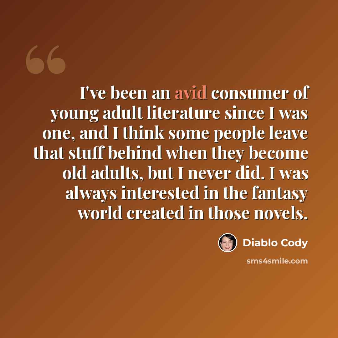 “I've been an avid consumer of young adult literature since I was one, and I think some people leave that stuff behind when they become old adults, but I never did. I was always interested in the fantasy world created in those novels.” quote by Diablo Cody