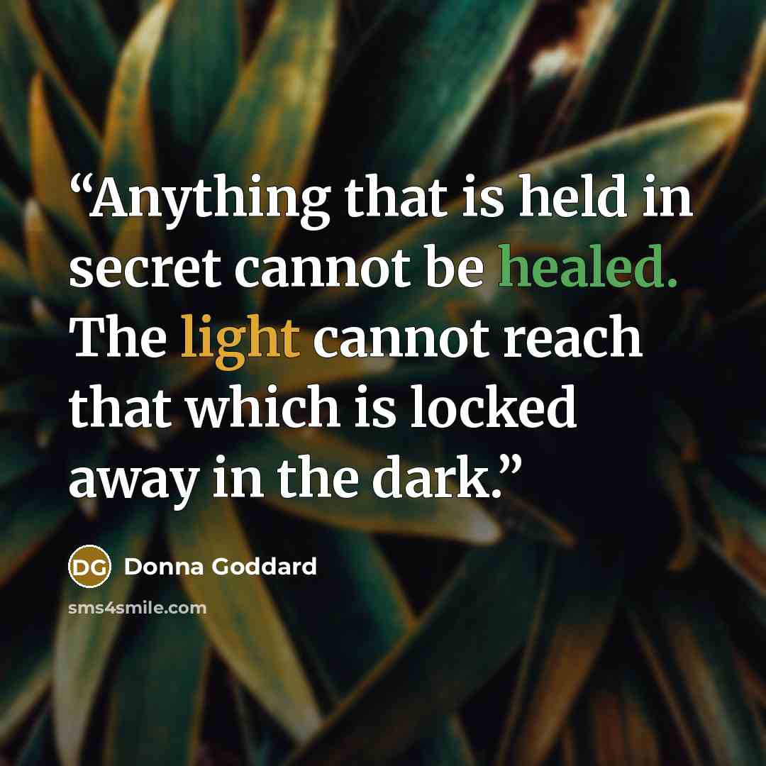 “Anything that is held in secret cannot be healed. The light cannot reach that which is locked away in the dark.” quote by Donna Goddard