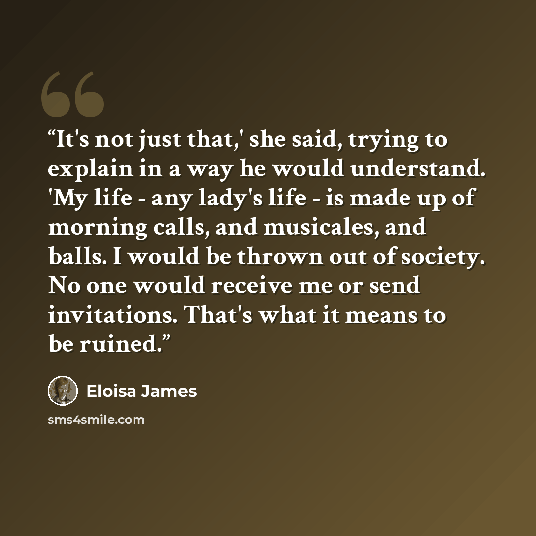 “It's not just that,' she said, trying to explain in a way he would understand. 'My life - any lady's life - is made up of morning calls, and musicales, and balls. I would be thrown out of society. No one would receive me or send invitations. That's what it means to be ruined.” quote by Eloisa James