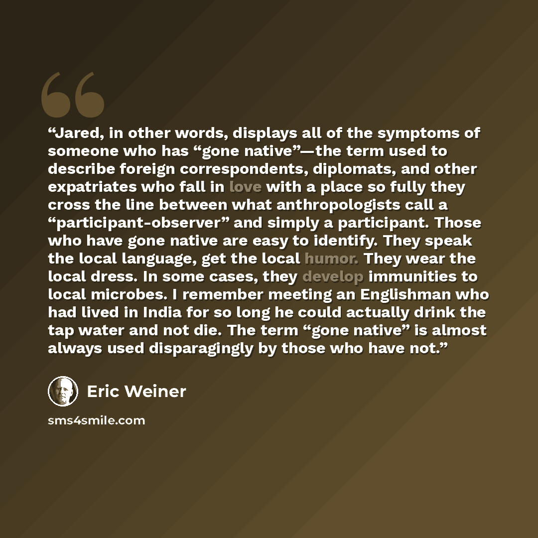 “Jared, in other words, displays all of the symptoms of someone who has “gone native”—the term used to describe foreign correspondents, diplomats, and other expatriates who fall in love with a place so fully they cross the line between what anthropologists call a “participant-observer” and simply a…” quote by Eric Weiner
