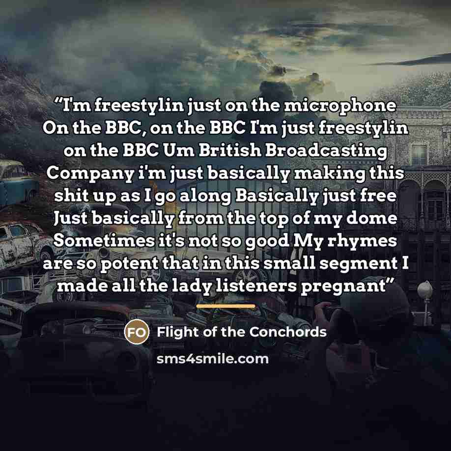 “I'm freestylin just on the microphone On the BBC, on the BBC I'm just freestylin on the BBC Um British Broadcasting Company i'm just basically making this shit up as I go along Basically just free Just basically from the top of my dome Sometimes it's not so good My rhymes are so potent that in…” quote by Flight of the Conchords