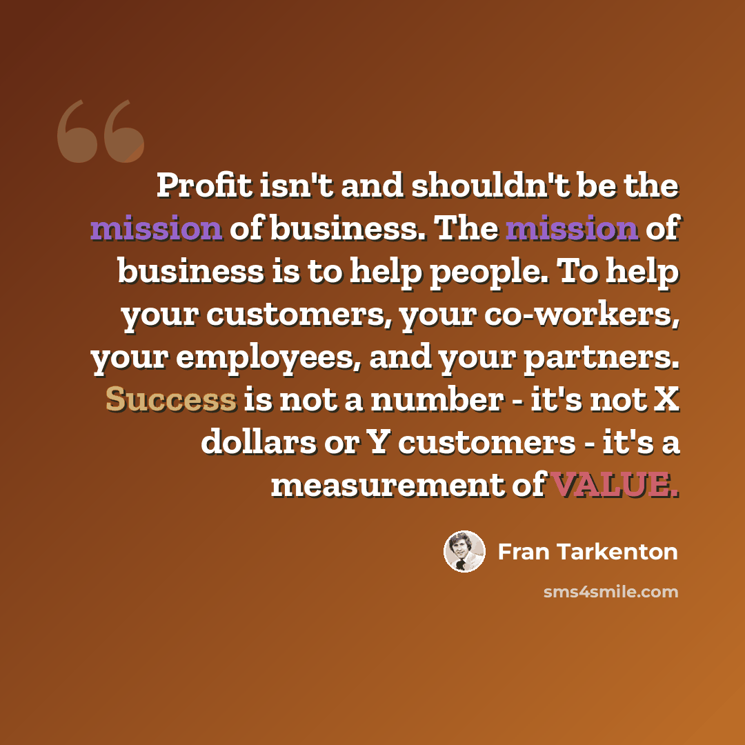 “Profit isn't and shouldn't be the mission of business. The mission of business is to help people. To help your customers, your co-workers, your employees, and your partners. Success is not a number - it's not X dollars or Y customers - it's a measurement of VALUE.” quote by Fran Tarkenton