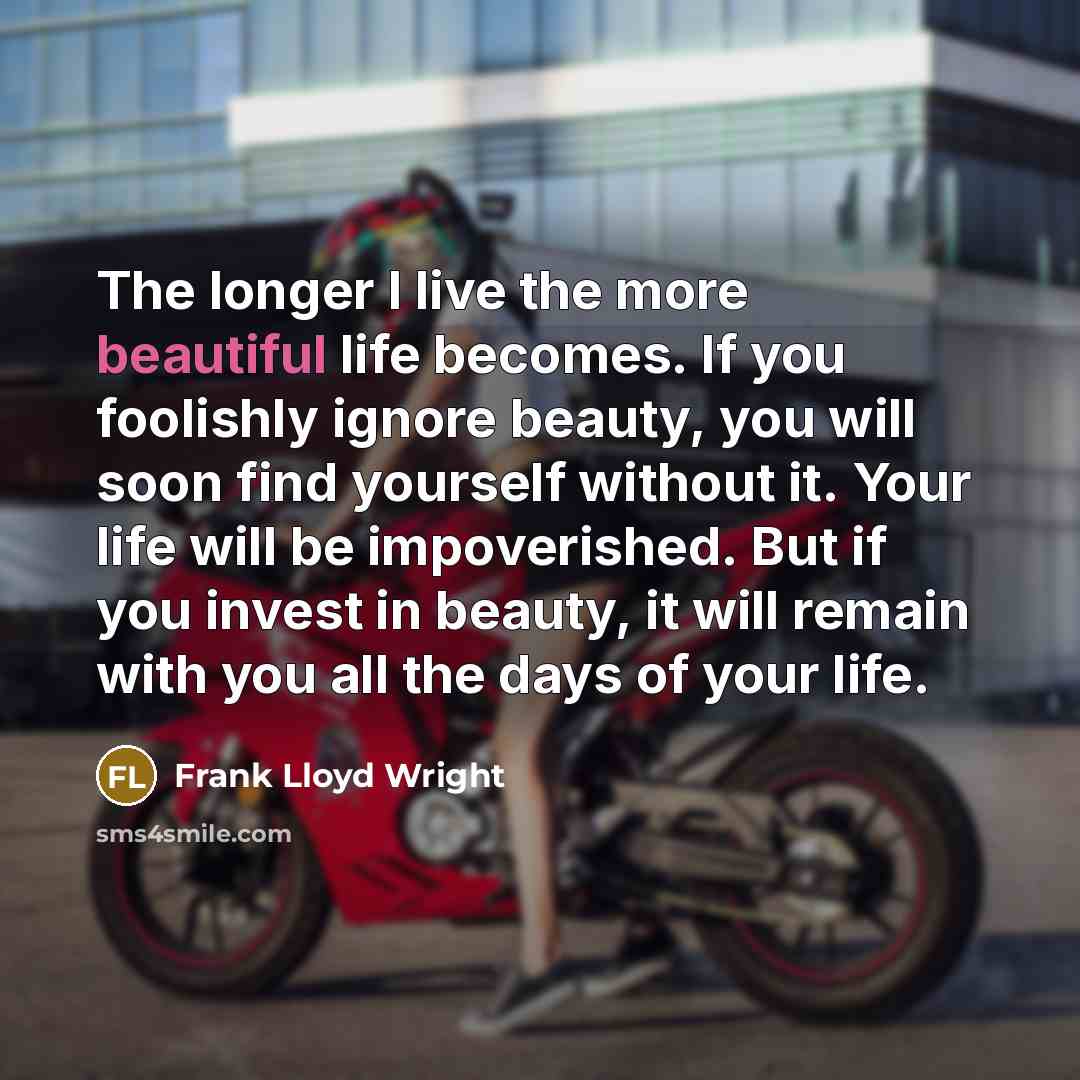 “The longer I live the more beautiful life becomes. If you foolishly ignore beauty, you will soon find yourself without it. Your life will be impoverished. But if you invest in beauty, it will remain with you all the days of your life.” quote by Frank Lloyd Wright