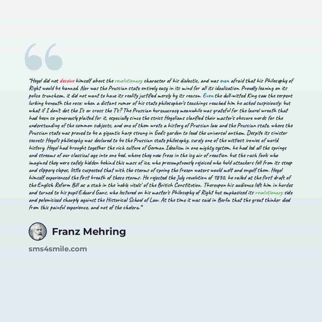 “Hegel did not deceive himself about the revolutionary character of his dialectic, and was even afraid that his Philosophy of Right would be banned. Nor was the Prussian state entirely easy in its mind for all its idealization. Proudly leaning on its police truncheon, it did not want to have its…” quote by Franz Mehring