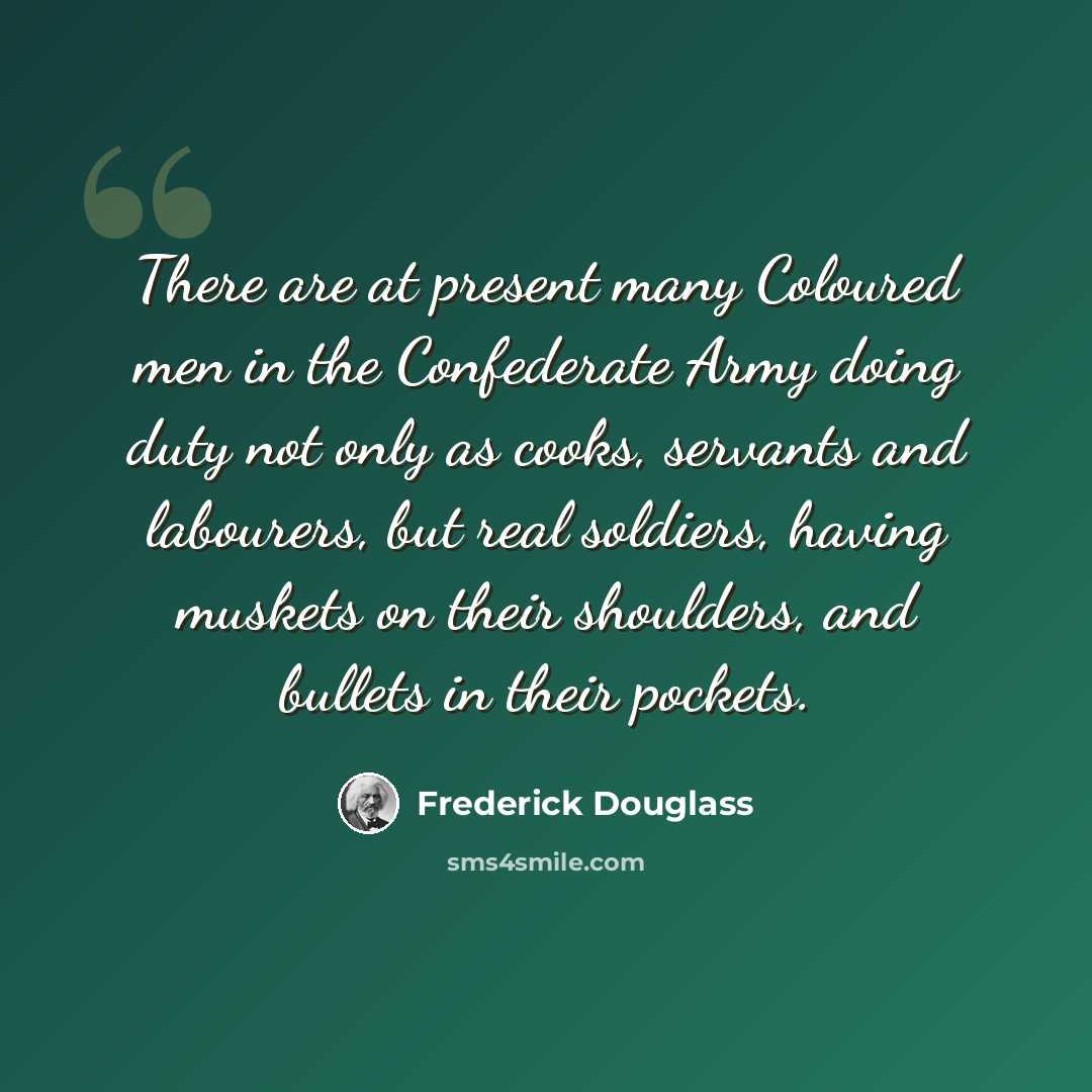 “There are at present many Coloured men in the Confederate Army doing duty not only as cooks, servants and labourers, but real soldiers, having muskets on their shoulders, and bullets in their pockets.” quote by Frederick Douglass