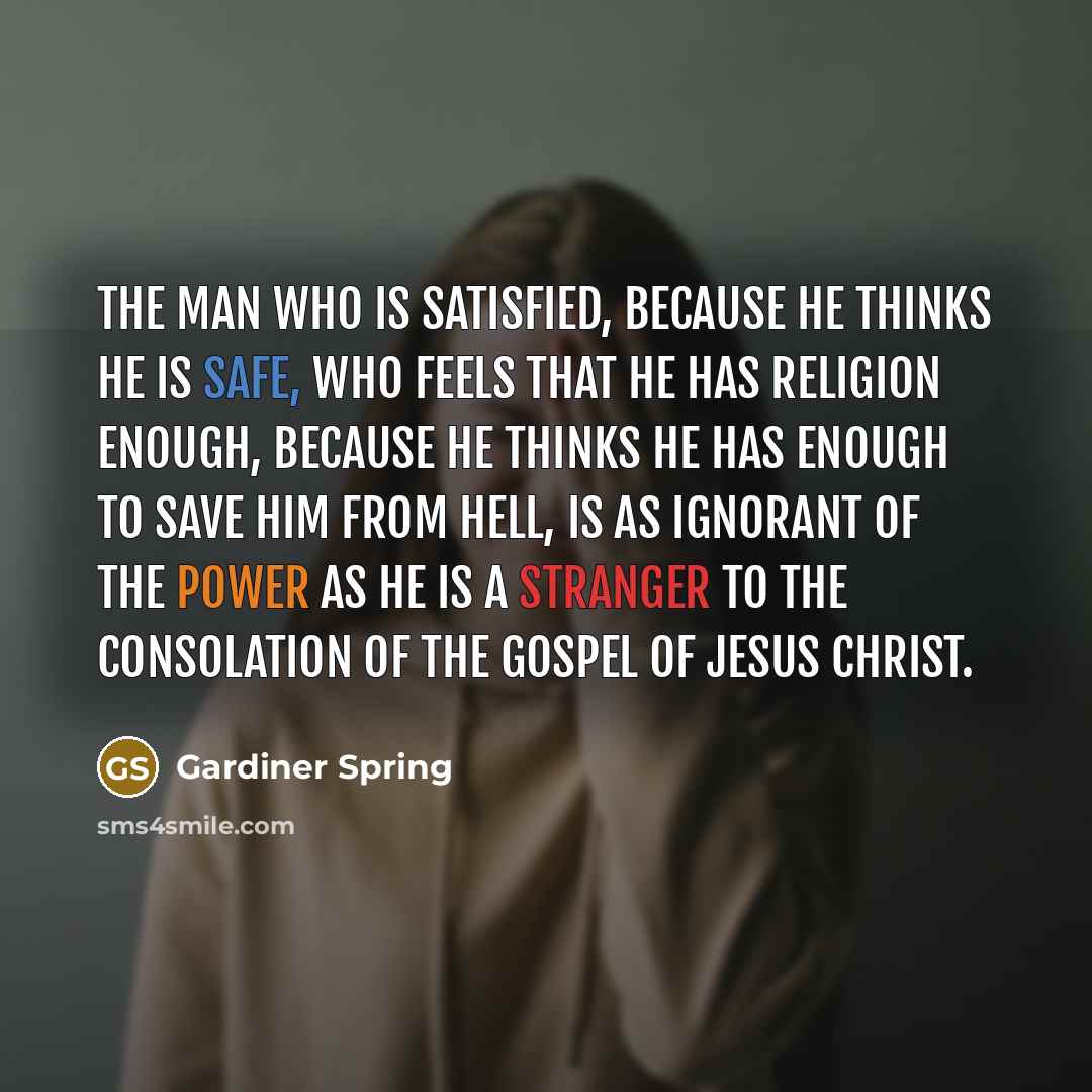 “The man who is satisfied, because he thinks he is safe, who feels that he has religion enough, because he thinks he has enough to save him from hell, is as ignorant of the power as he is a stranger to the consolation of the gospel of Jesus Christ.” quote by Gardiner Spring