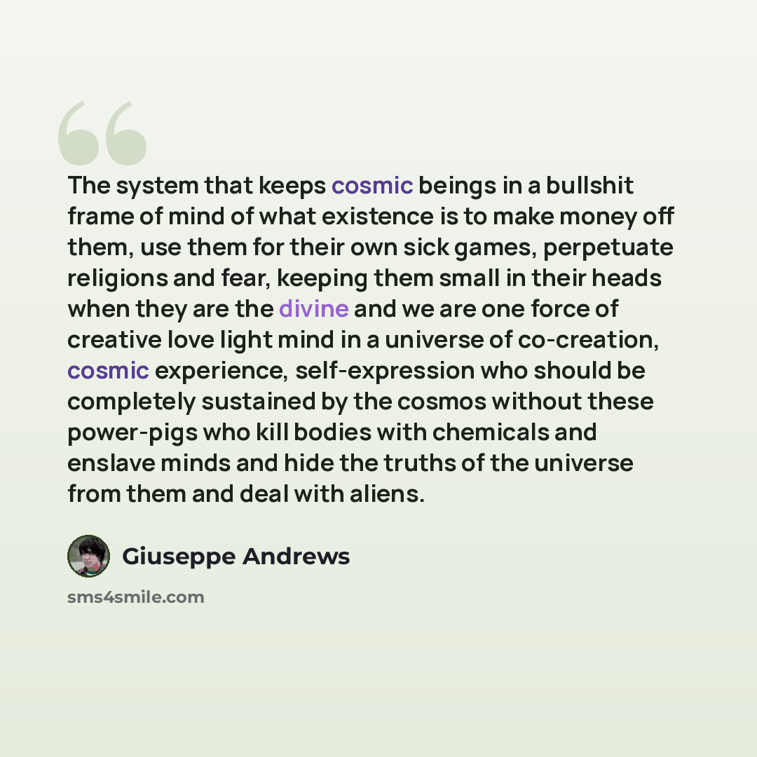 “The system that keeps cosmic beings in a bullshit frame of mind of what existence is to make money off them, use them for their own sick games, perpetuate religions and fear, keeping them small in their heads when they are the divine and we are one force of creative love light mind in a universe…” quote by Giuseppe Andrews