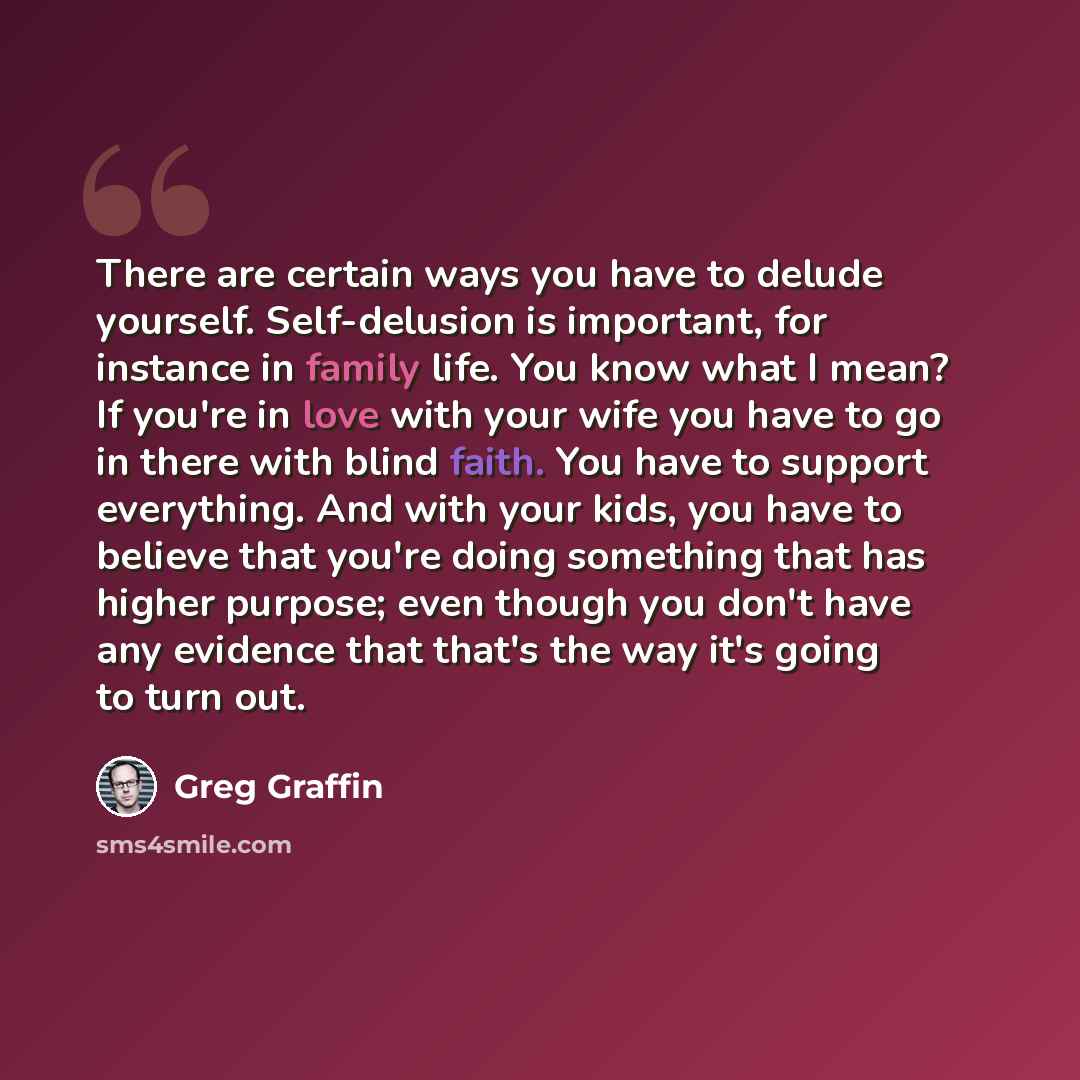 “There are certain ways you have to delude yourself. Self-delusion is important, for instance in family life. You know what I mean? If you're in love with your wife you have to go in there with blind faith. You have to support everything. And with your kids, you have to believe that you're doing…” quote by Greg Graffin