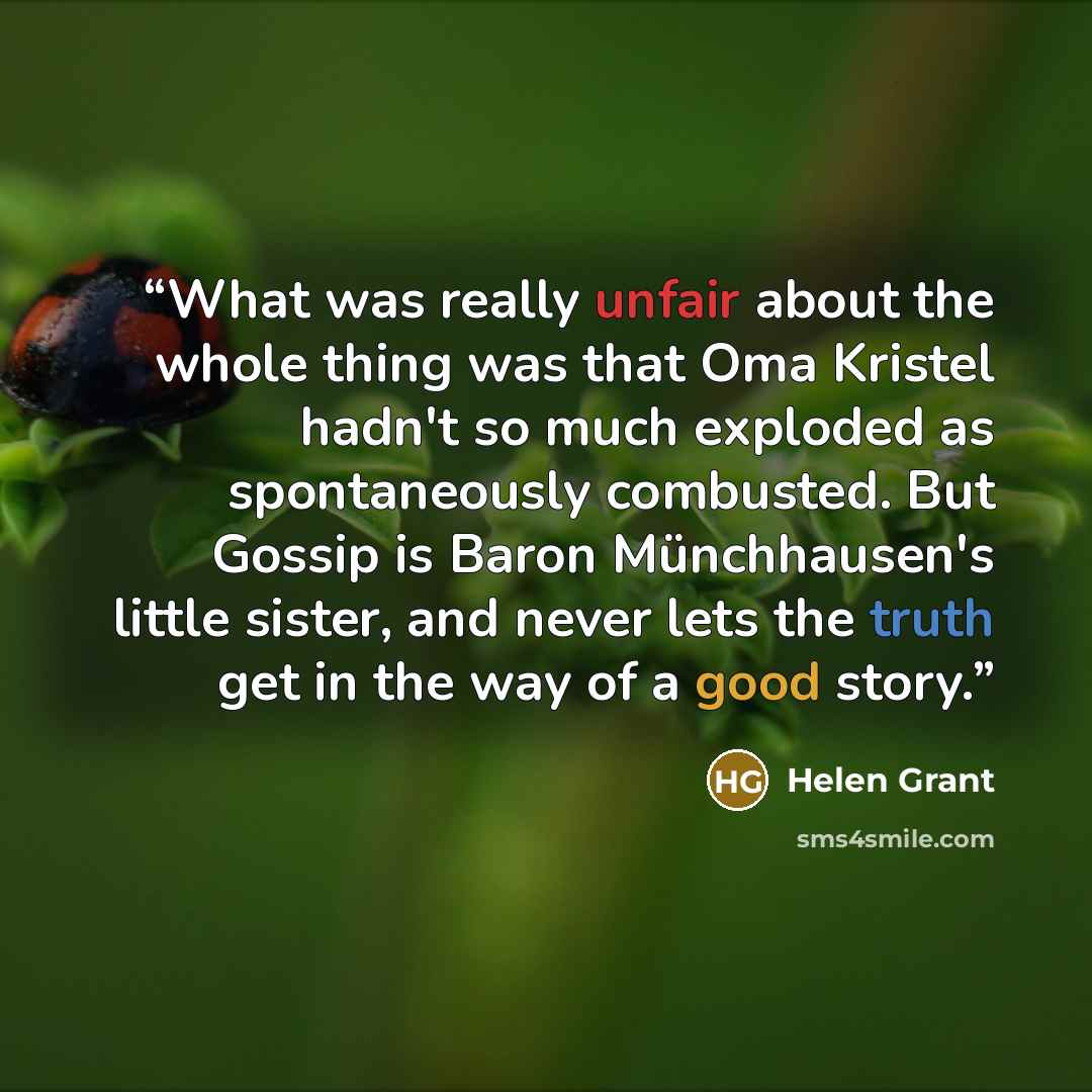 “What was really unfair about the whole thing was that Oma Kristel hadn't so much exploded as spontaneously combusted. But Gossip is Baron Münchhausen's little sister, and never lets the truth get in the way of a good story.” quote by Helen Grant
