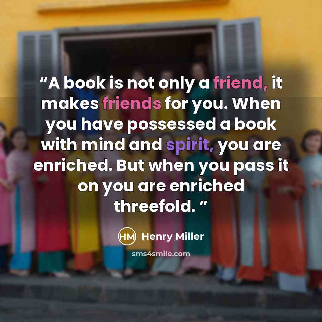 “A book is not only a friend, it makes friends for you. When you have possessed a book with mind and spirit, you are enriched. But when you pass it on you are enriched threefold.” quote by Henry Miller