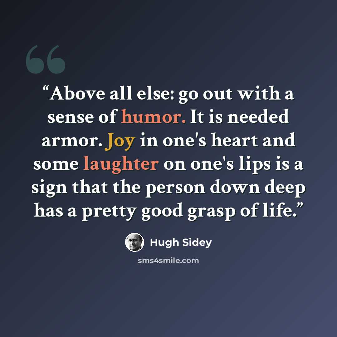 “Above all else: go out with a sense of humor. It is needed armor. Joy in one's heart and some laughter on one's lips is a sign that the person down deep has a pretty good grasp of life.” quote by Hugh Sidey