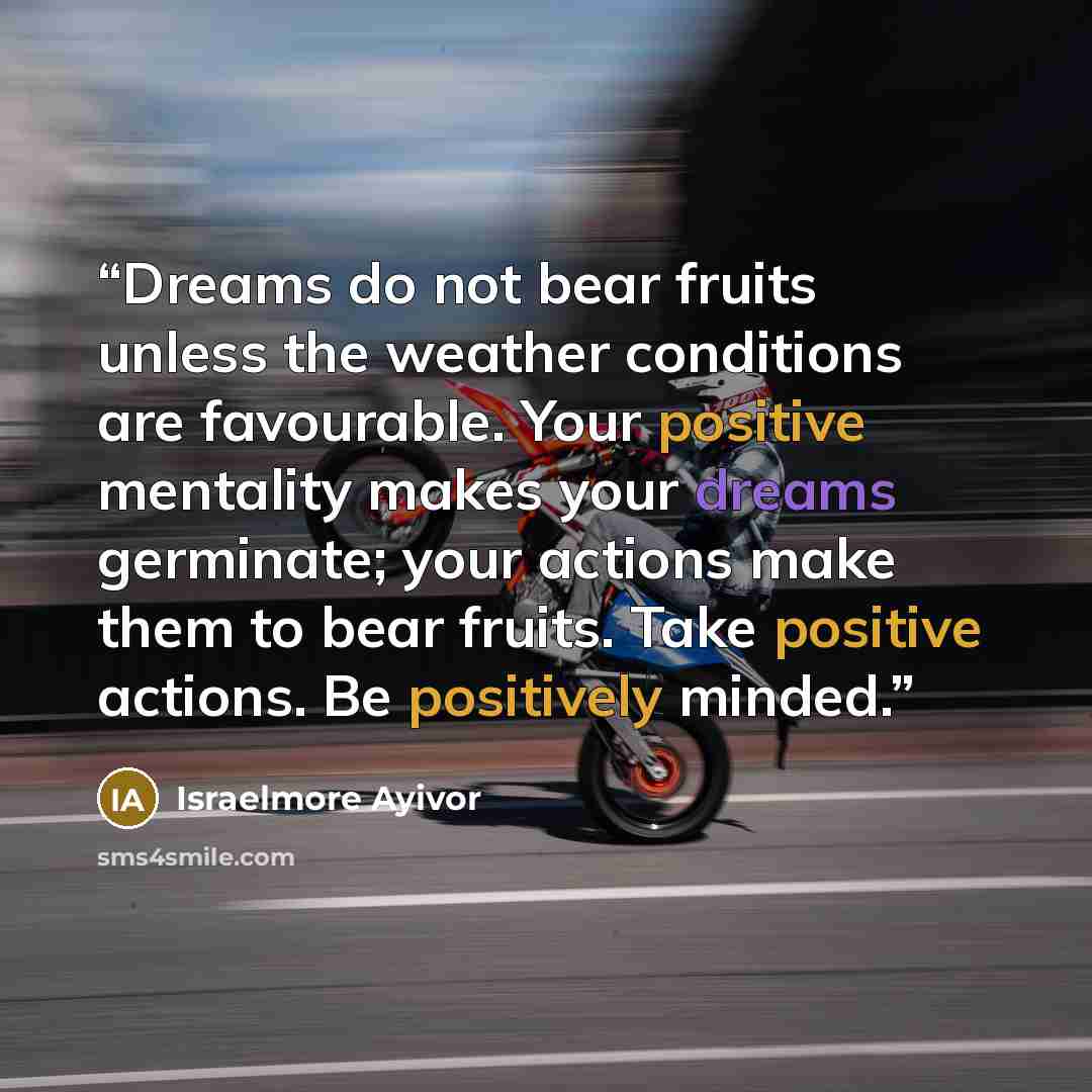 “Dreams do not bear fruits unless the weather conditions are favourable. Your positive mentality makes your dreams germinate; your actions make them to bear fruits. Take positive actions. Be positively minded.” quote by Israelmore Ayivor