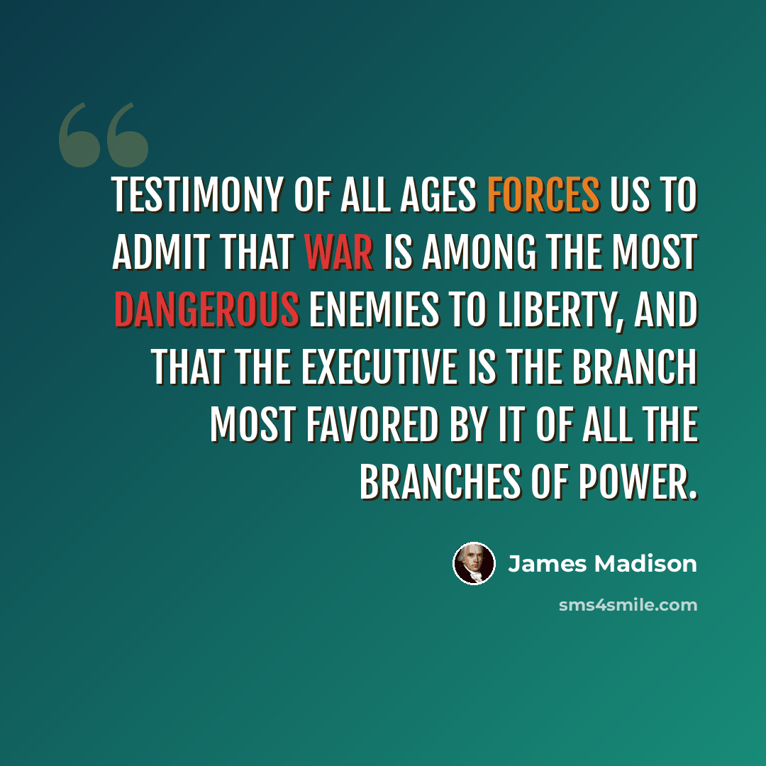 “Testimony of all ages forces us to admit that war is among the most dangerous enemies to liberty, and that the executive is the branch most favored by it of all the branches of Power.” quote by James Madison