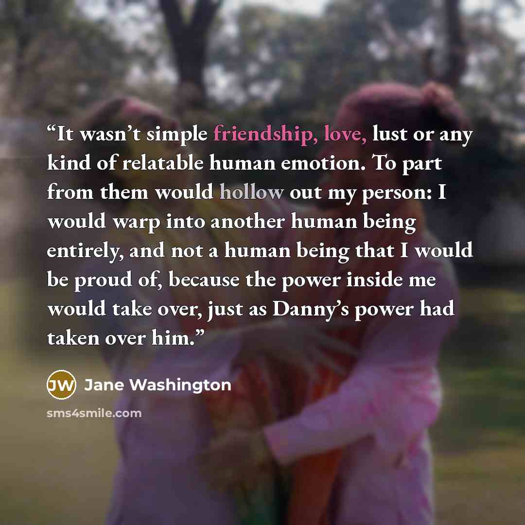 “It wasn’t simple friendship, love, lust or any kind of relatable human emotion. To part from them would hollow out my person: I would warp into another human being entirely, and not a human being that I would be proud of, because the power inside me would take over, just as Danny’s power had taken…” quote by Jane Washington