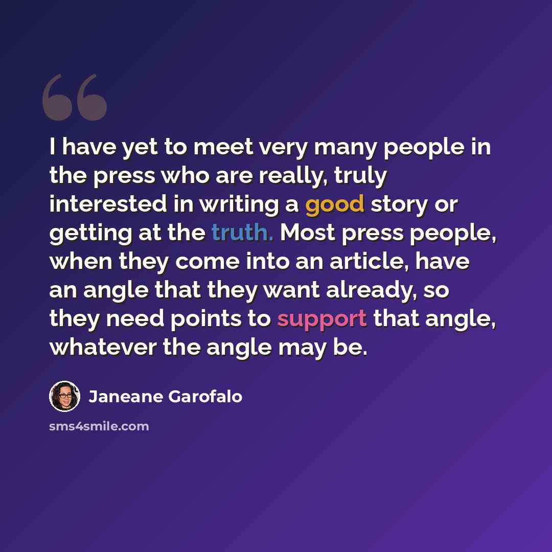 “I have yet to meet very many people in the press who are really, truly interested in writing a good story or getting at the truth. Most press people, when they come into an article, have an angle that they want already, so they need points to support that angle, whatever the angle may be.” quote by Janeane Garofalo
