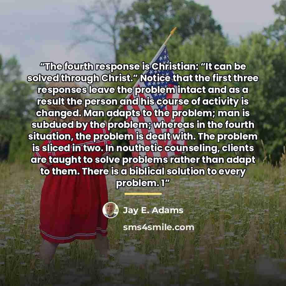 “The fourth response is Christian: “It can be solved through Christ.” Notice that the first three responses leave the problem intact and as a result the person and his course of activity is changed. Man adapts to the problem; man is subdued by the problem; whereas in the fourth situation, the…” quote by Jay E. Adams