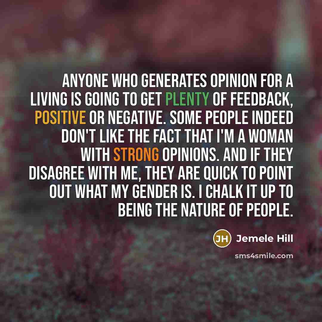 “Anyone who generates opinion for a living is going to get plenty of feedback, positive or negative. Some people indeed don't like the fact that I'm a woman with strong opinions. And if they disagree with me, they are quick to point out what my gender is. I chalk it up to being the nature of people.” quote by Jemele Hill