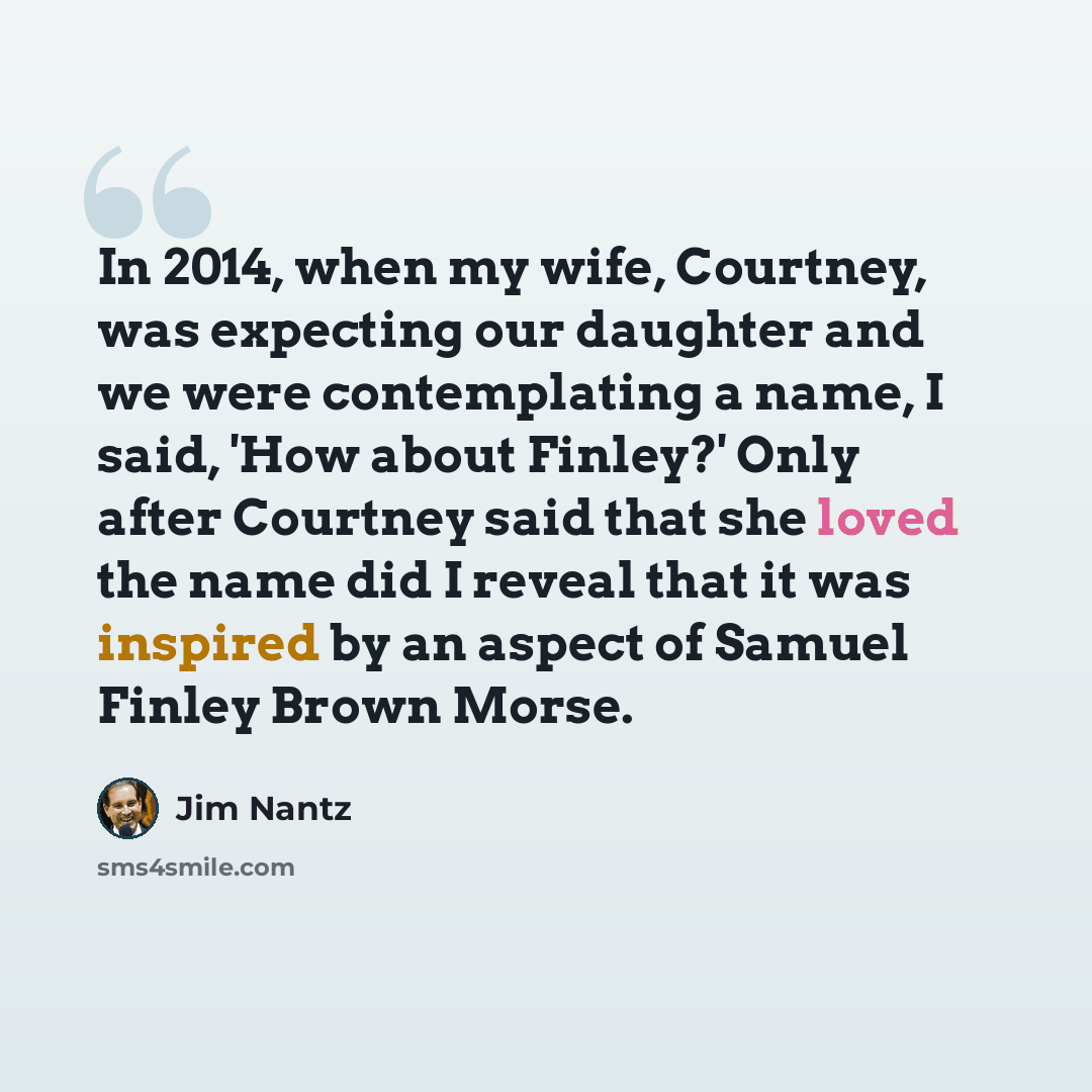 “In 2014, when my wife, Courtney, was expecting our daughter and we were contemplating a name, I said, 'How about Finley?' Only after Courtney said that she loved the name did I reveal that it was inspired by an aspect of Samuel Finley Brown Morse.” quote by Jim Nantz