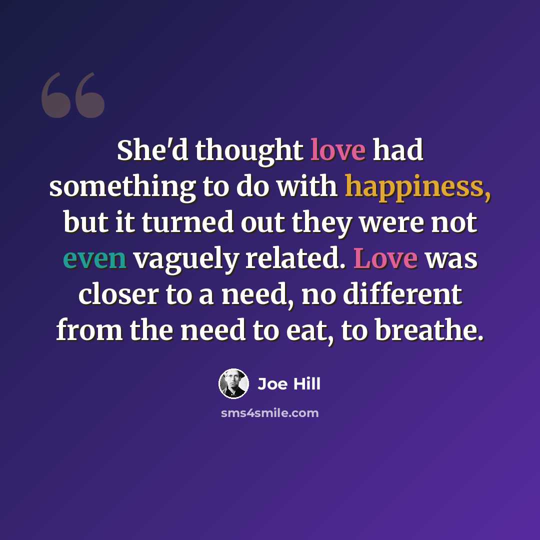 “She'd thought love had something to do with happiness, but it turned out they were not even vaguely related. Love was closer to a need, no different from the need to eat, to breathe.” quote by Joe Hill