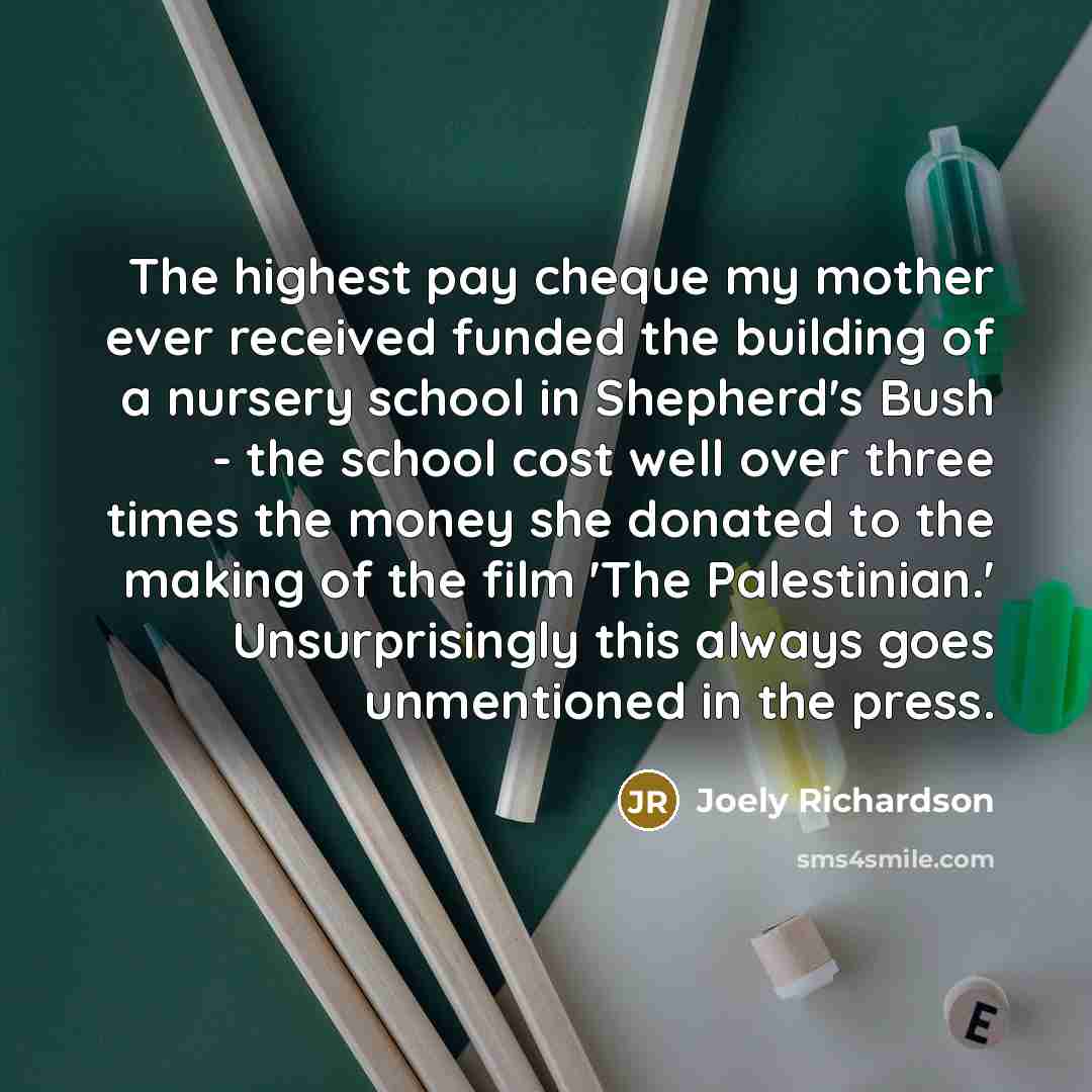 “The highest pay cheque my mother ever received funded the building of a nursery school in Shepherd's Bush - the school cost well over three times the money she donated to the making of the film 'The Palestinian.' Unsurprisingly this always goes unmentioned in the press.” quote by Joely Richardson