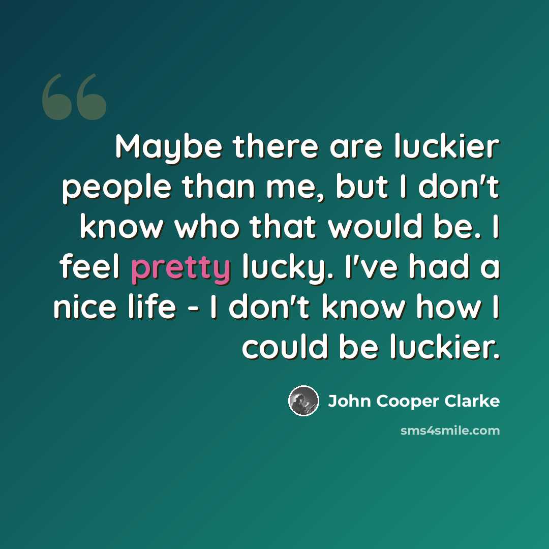 “Maybe there are luckier people than me, but I don't know who that would be. I feel pretty lucky. I've had a nice life - I don't know how I could be luckier.” quote by John Cooper Clarke