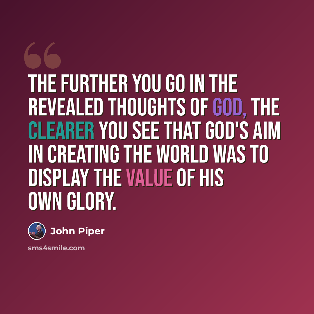 “The further you go in the revealed thoughts of God, the clearer you see that God's aim in creating the world was to display the value of his own glory.” quote by John Piper