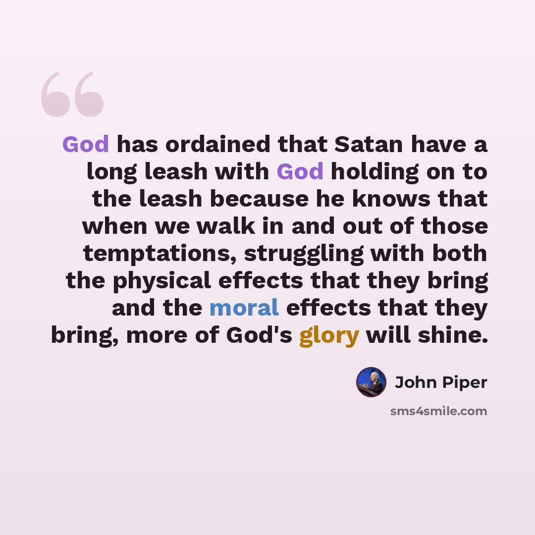 “God has ordained that Satan have a long leash with God holding on to the leash because he knows that when we walk in and out of those temptations, struggling with both the physical effects that they bring and the moral effects that they bring, more of God's glory will shine.” quote by John Piper