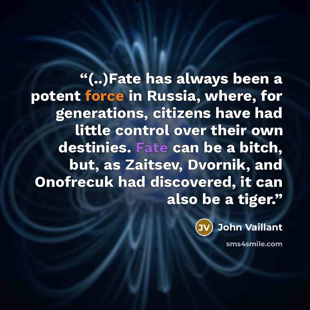 “(..)Fate has al­ways been a po­tent force in Rus­sia, where, for gen­er­ations, cit­izens have had lit­tle con­trol over their own des­tinies. Fate can be a bitch, but, as Za­it­sev, Dvornik, and Onofre­cuk had dis­cov­ered, it can al­so be a tiger.” quote by John Vaillant