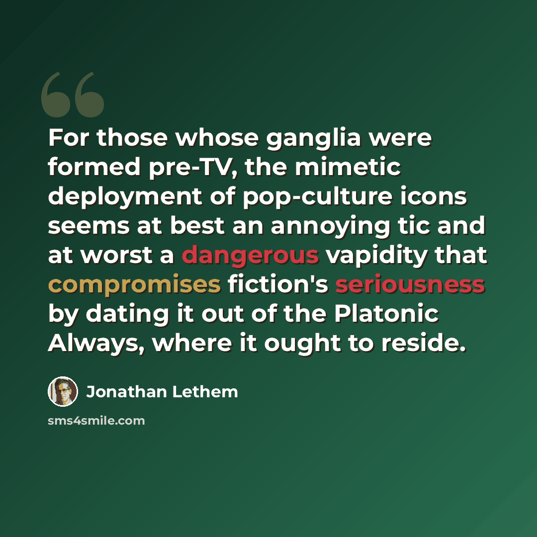 “For those whose ganglia were formed pre-TV, the mimetic deployment of pop-culture icons seems at best an annoying tic and at worst a dangerous vapidity that compromises fiction's seriousness by dating it out of the Platonic Always, where it ought to reside.” quote by Jonathan Lethem