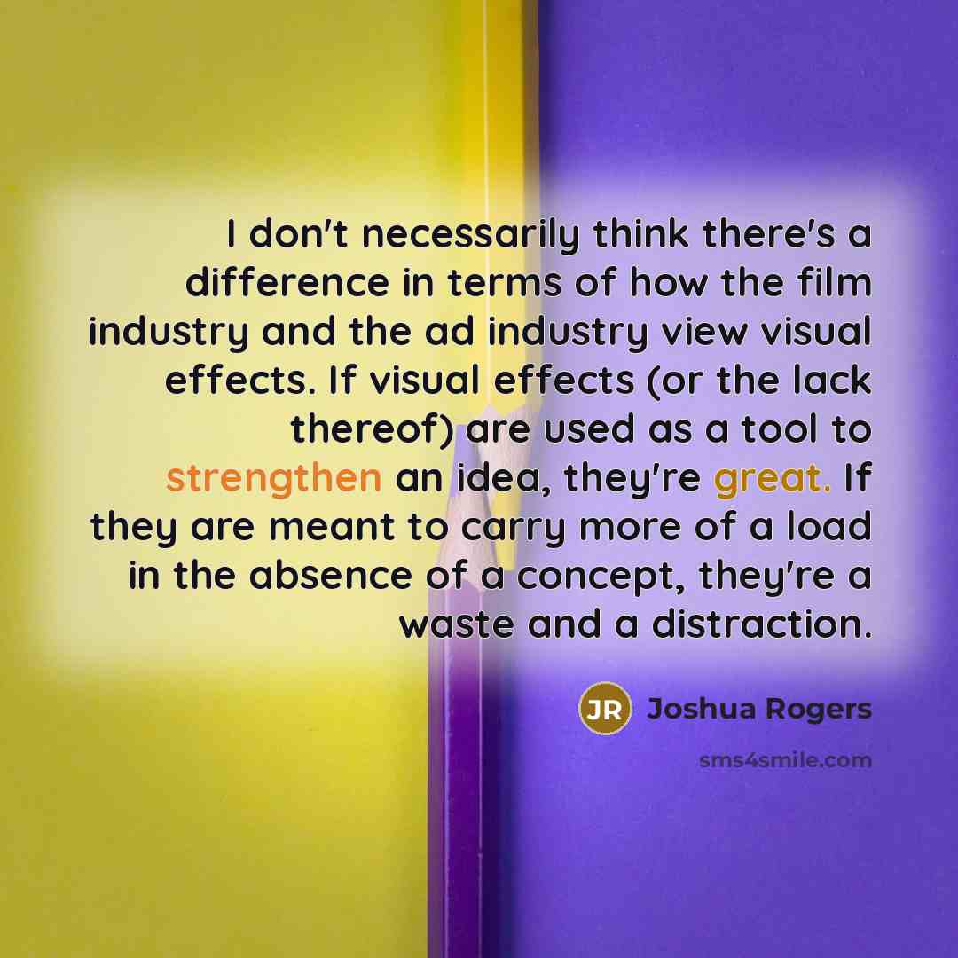 “I don't necessarily think there's a difference in terms of how the film industry and the ad industry view visual effects. If visual effects (or the lack thereof) are used as a tool to strengthen an idea, they're great. If they are meant to carry more of a load in the absence of a concept, they're…” quote by Joshua Rogers
