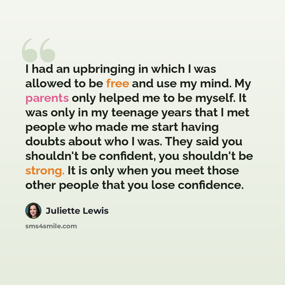 “I had an upbringing in which I was allowed to be free and use my mind. My parents only helped me to be myself. It was only in my teenage years that I met people who made me start having doubts about who I was. They said you shouldn't be confident, you shouldn't be strong. It is only when you meet…” quote by Juliette Lewis
