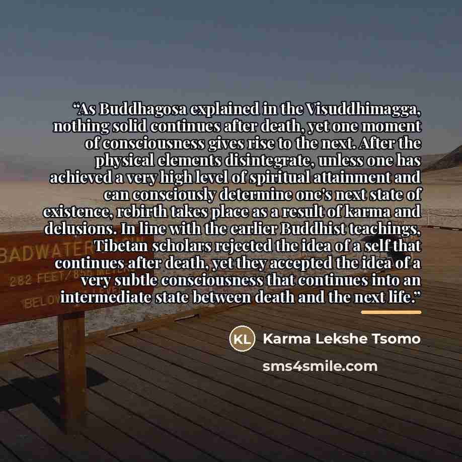 “As Buddhagosa explained in the Visuddhimagga, nothing solid continues after death, yet one moment of consciousness gives rise to the next. After the physical elements disintegrate, unless one has achieved a very high level of spiritual attainment and can consciously determine one's next state of…” quote by Karma Lekshe Tsomo