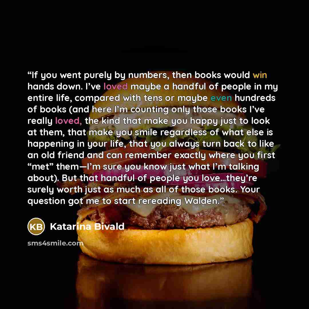 “If you went purely by numbers, then books would win hands down. I’ve loved maybe a handful of people in my entire life, compared with tens or maybe even hundreds of books (and here I’m counting only those books I’ve really loved, the kind that make you happy just to look at them, that make you…” quote by Katarina Bivald
