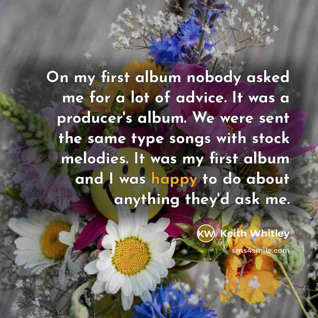 “On my first album nobody asked me for a lot of advice. It was a producer's album. We were sent the same type songs with stock melodies. It was my first album and I was happy to do about anything they'd ask me.” quote by Keith Whitley