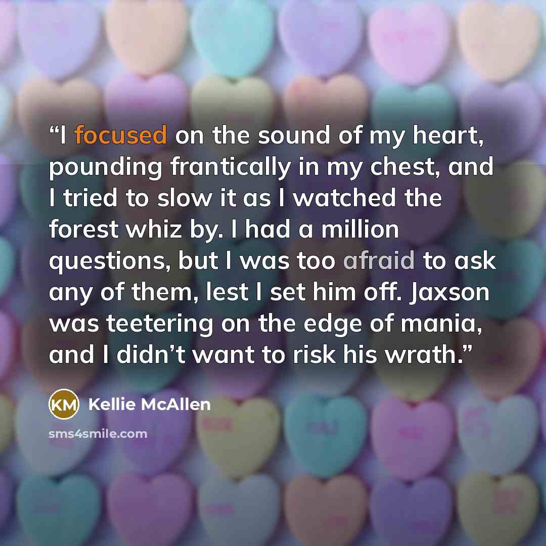 “I focused on the sound of my heart, pounding frantically in my chest, and I tried to slow it as I watched the forest whiz by. I had a million questions, but I was too afraid to ask any of them, lest I set him off. Jaxson was teetering on the edge of mania, and I didn’t want to risk his wrath.” quote by Kellie McAllen