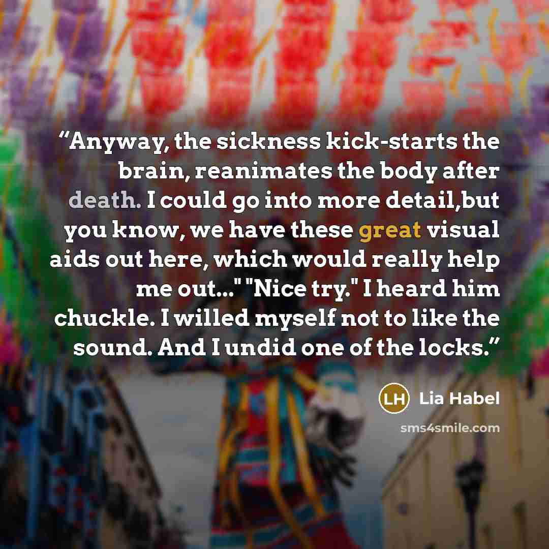 “Anyway, the sickness kick-starts the brain, reanimates the body after death. I could go into more detail,but you know, we have these great visual aids out here, which would really help me out..." "Nice try." I heard him chuckle. I willed myself not to like the sound. And I undid one of the locks.” quote by Lia Habel