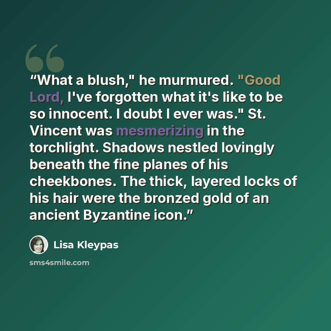 “What a blush," he murmured. "Good Lord, I've forgotten what it's like to be so innocent. I doubt I ever was." St. Vincent was mesmerizing in the torchlight. Shadows nestled lovingly beneath the fine planes of his cheekbones. The thick, layered locks of his hair were the bronzed gold of an ancient…” quote by Lisa Kleypas