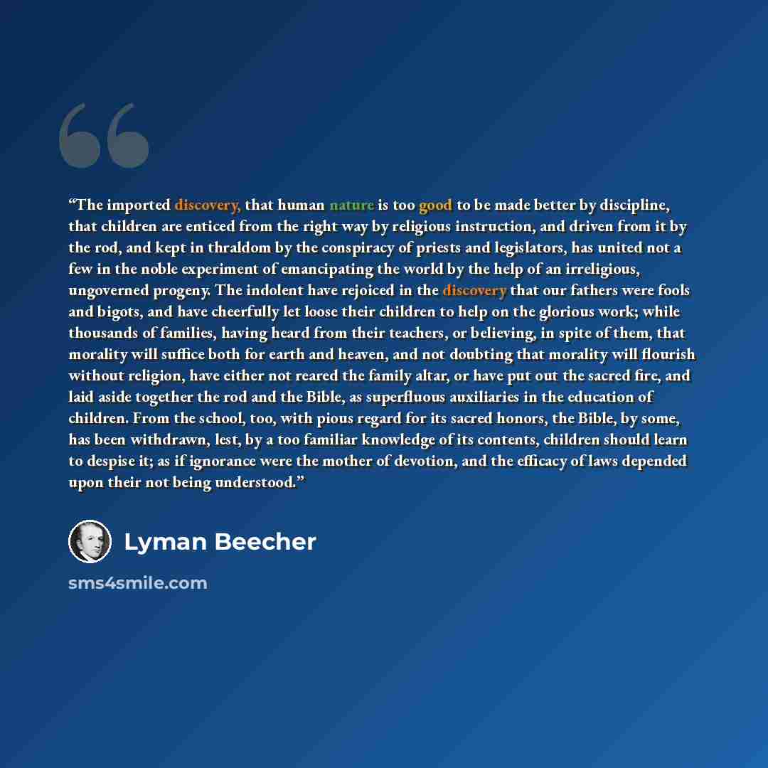 “The imported discovery, that human nature is too good to be made better by discipline, that children are enticed from the right way by religious instruction, and driven from it by the rod, and kept in thraldom by the conspiracy of priests and legislators, has united not a few in the noble…” quote by Lyman Beecher